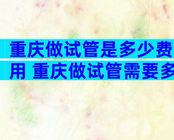 重庆做试管是多少费用 重庆做试管需要多少钱